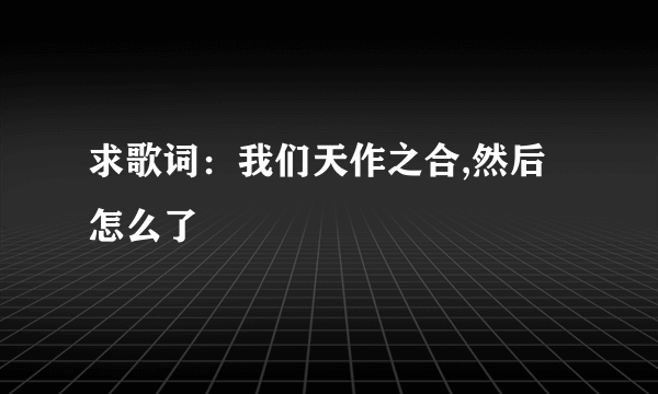 求歌词：我们天作之合,然后怎么了