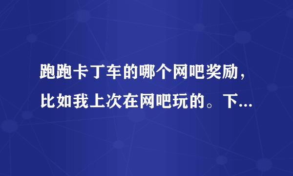 跑跑卡丁车的哪个网吧奖励，比如我上次在网吧玩的。下次在家里玩，哪个蓝魔什么的还有吗 ？
