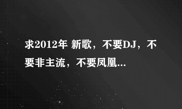 求2012年 新歌，不要DJ，不要非主流，不要凤凰传奇，莫容小小之类的，冷漠，徐良，之类的也不要