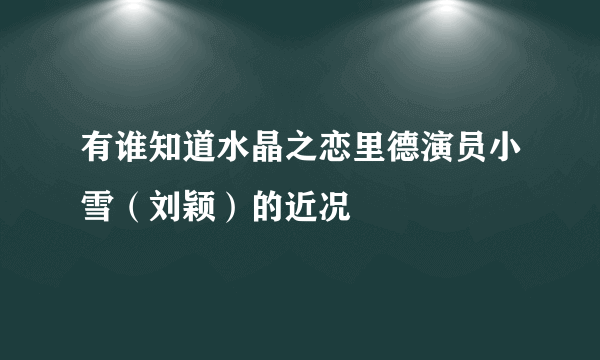 有谁知道水晶之恋里德演员小雪（刘颖）的近况