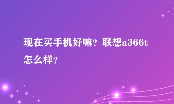 现在买手机好嘛？联想a366t怎么样？