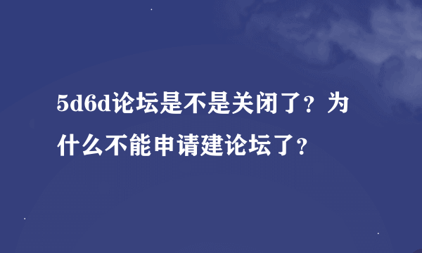 5d6d论坛是不是关闭了？为什么不能申请建论坛了？
