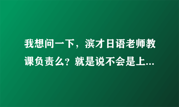 我想问一下，滨才日语老师教课负责么？就是说不会是上着上着有事就走了