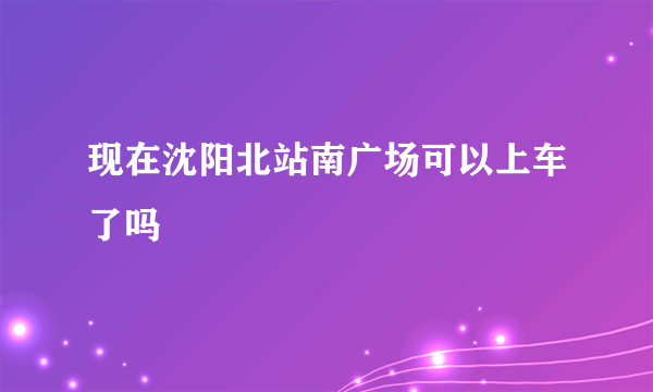 现在沈阳北站南广场可以上车了吗