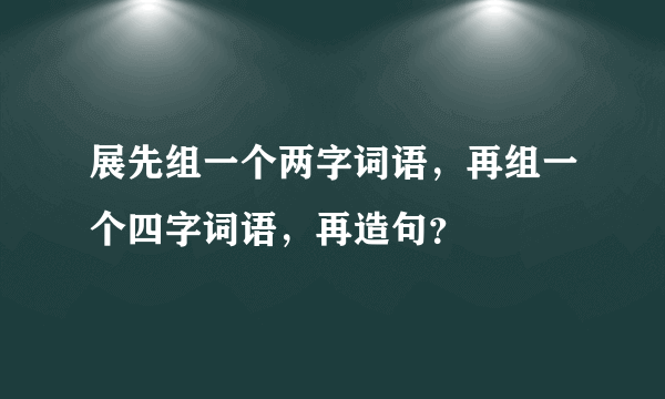 展先组一个两字词语，再组一个四字词语，再造句？