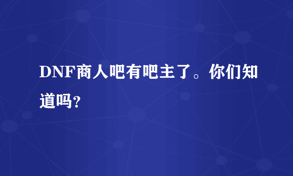 DNF商人吧有吧主了。你们知道吗？