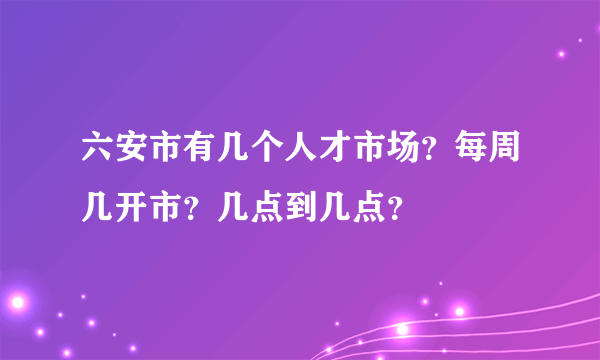 六安市有几个人才市场？每周几开市？几点到几点？
