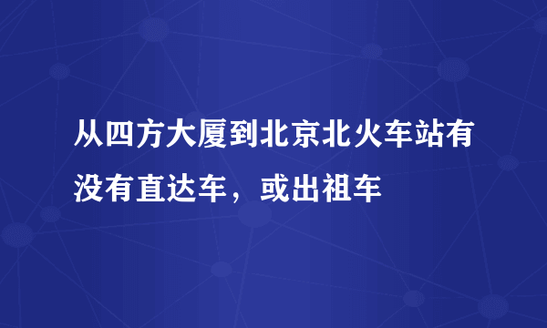 从四方大厦到北京北火车站有没有直达车，或出祖车