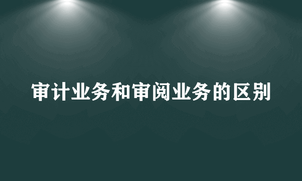 审计业务和审阅业务的区别