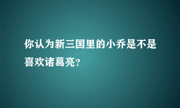 你认为新三国里的小乔是不是喜欢诸葛亮？