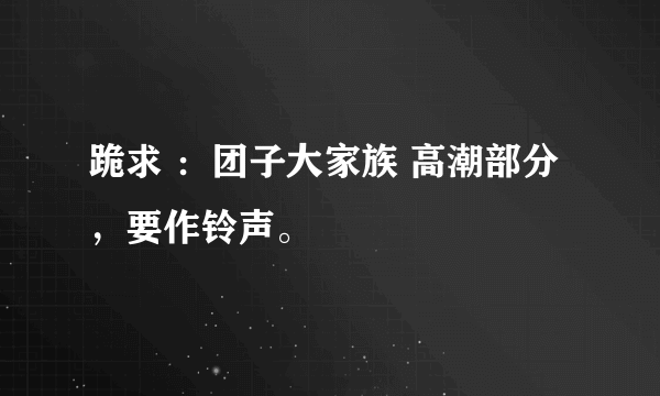 跪求 ：团子大家族 高潮部分，要作铃声。