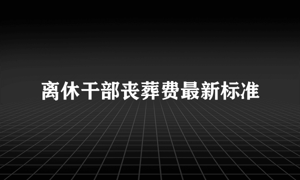 离休干部丧葬费最新标准