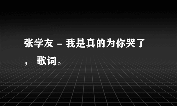 张学友 - 我是真的为你哭了 ， 歌词。