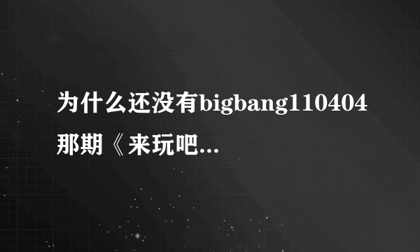 为什么还没有bigbang110404那期《来玩吧》全场中字呀？真的很想看！！！