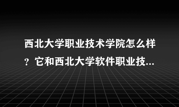 西北大学职业技术学院怎么样？它和西北大学软件职业技术学院有什么区别？哪个能好一点？
