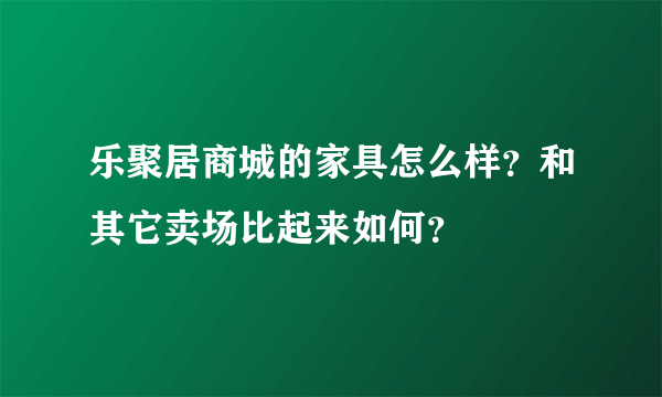 乐聚居商城的家具怎么样？和其它卖场比起来如何？