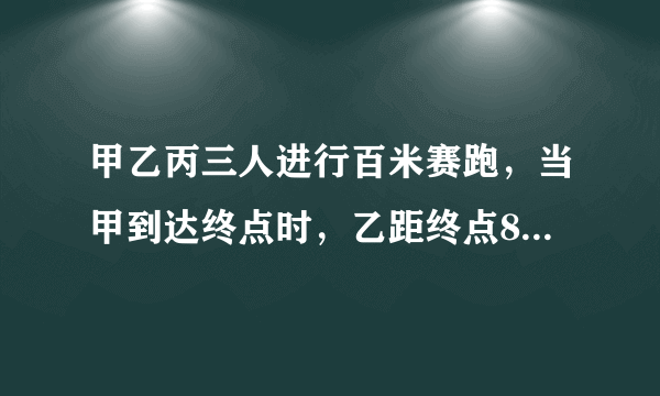 甲乙丙三人进行百米赛跑，当甲到达终点时，乙距终点8米，丙距终点12米，当乙到达终点时，丙距终点多少米?