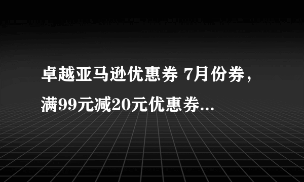 卓越亚马逊优惠券 7月份券，满99元减20元优惠券。拜托各位大神