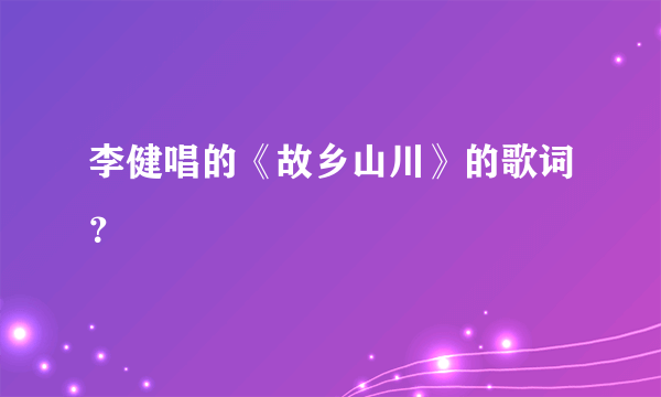 李健唱的《故乡山川》的歌词？