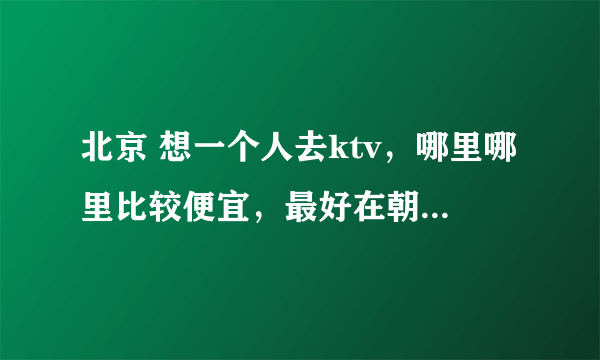 北京 想一个人去ktv，哪里哪里比较便宜，最好在朝阳区附近的