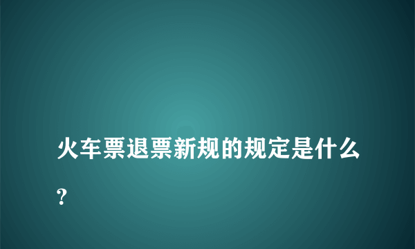 
火车票退票新规的规定是什么？

