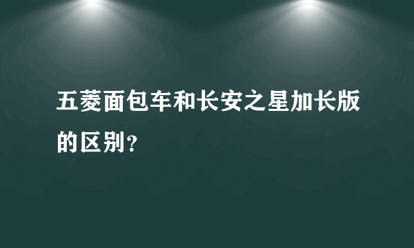 五菱面包车和长安之星加长版的区别？
