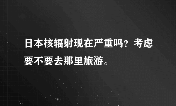 日本核辐射现在严重吗？考虑要不要去那里旅游。