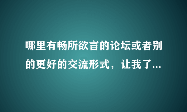哪里有畅所欲言的论坛或者别的更好的交流形式，让我了解或找到更多的我想知道的信息，恳请大家的帮忙，谢
