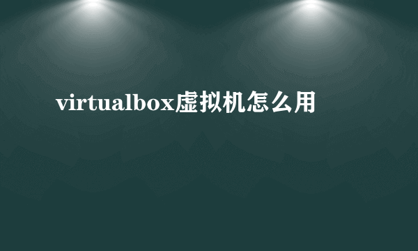 virtualbox虚拟机怎么用