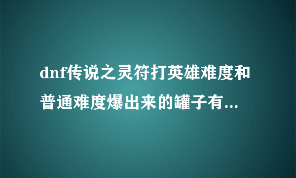 dnf传说之灵符打英雄难度和普通难度爆出来的罐子有区别吗？求知情人士回来~~~~~~~~