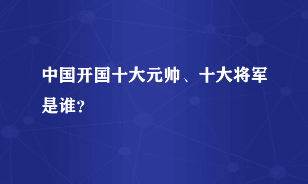 中国开国十大元帅、十大将军是谁？