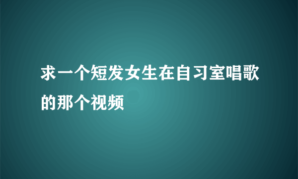 求一个短发女生在自习室唱歌的那个视频