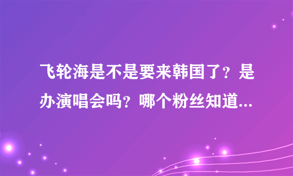飞轮海是不是要来韩国了？是办演唱会吗？哪个粉丝知道情况。。。。wu zun 汪东城是否来。。。