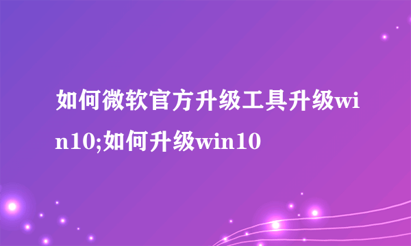 如何微软官方升级工具升级win10;如何升级win10