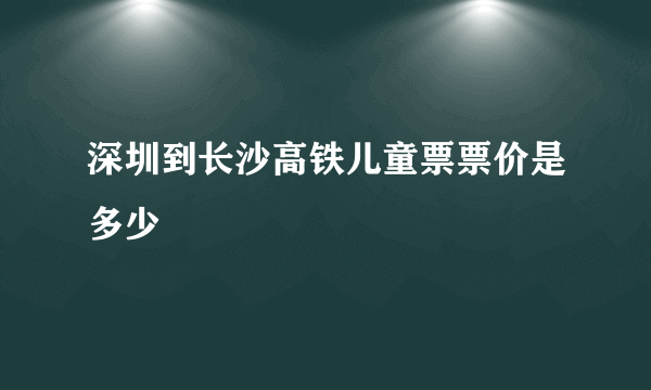深圳到长沙高铁儿童票票价是多少