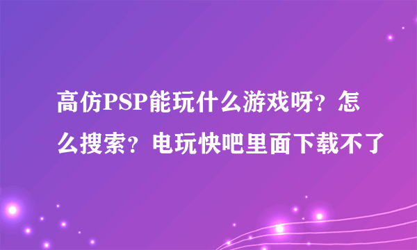 高仿PSP能玩什么游戏呀？怎么搜索？电玩快吧里面下载不了