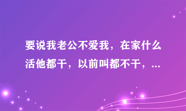 要说我老公不爱我，在家什么活他都干，以前叫都不干，说什么话基本上都听，你要说爱，我们两个现在工作不