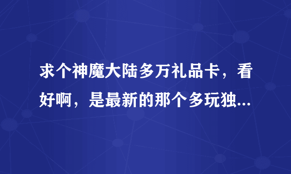 求个神魔大陆多万礼品卡，看好啊，是最新的那个多玩独家珍稀礼包有2级宝石的那个