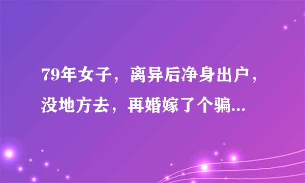 79年女子，离异后净身出户，没地方去，再婚嫁了个骗子，三个哥哥，两个姐姐，，全是离异，婆婆又不讲理