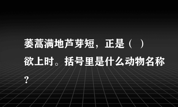 萎蒿满地芦芽短，正是（ ）欲上时。括号里是什么动物名称？