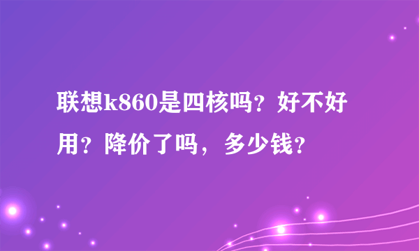 联想k860是四核吗？好不好用？降价了吗，多少钱？