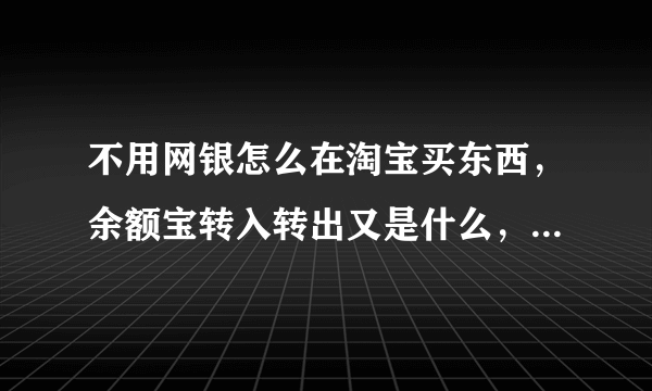不用网银怎么在淘宝买东西，余额宝转入转出又是什么，不用网银，直接用银行卡在支付宝付款可以吗