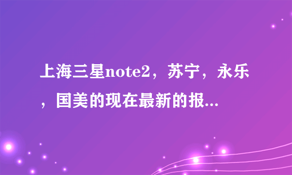 上海三星note2，苏宁，永乐，国美的现在最新的报价分别是多少？