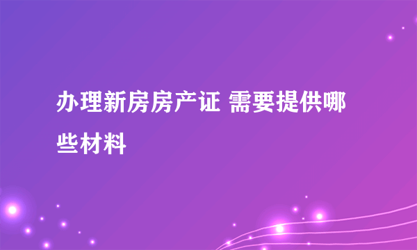 办理新房房产证 需要提供哪些材料