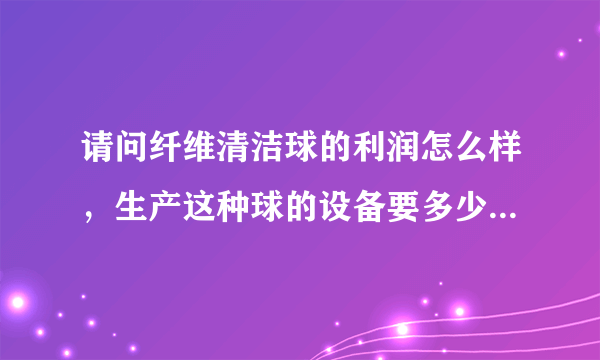 请问纤维清洁球的利润怎么样，生产这种球的设备要多少钱，我是做钢丝球的，也想做这个，市场怎么样？