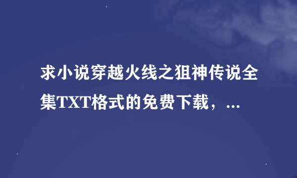 求小说穿越火线之狙神传说全集TXT格式的免费下载，各位大虾，有的发