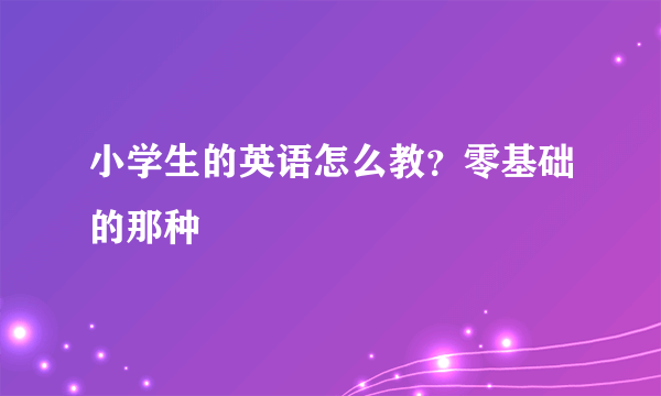 小学生的英语怎么教？零基础的那种