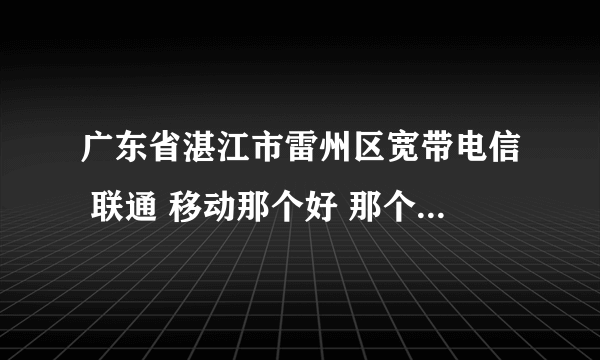 广东省湛江市雷州区宽带电信 联通 移动那个好 那个比较便宜，一般一年多少钱， 也说一下几M