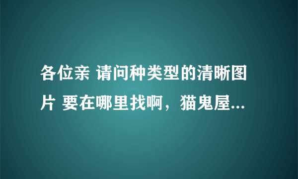 各位亲 请问种类型的清晰图片 要在哪里找啊，猫鬼屋找不到啊，拜托啦。指条明路吧。