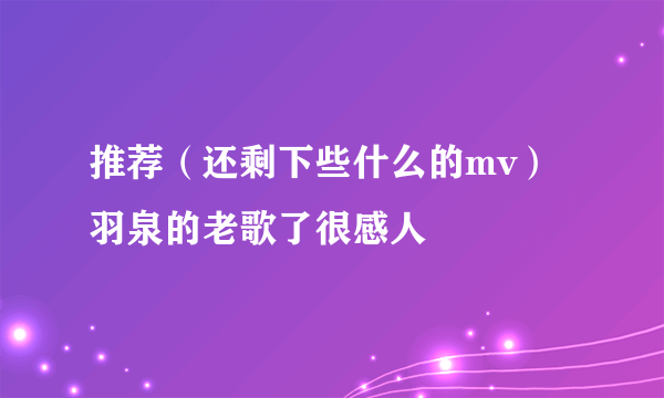 推荐（还剩下些什么的mv）羽泉的老歌了很感人